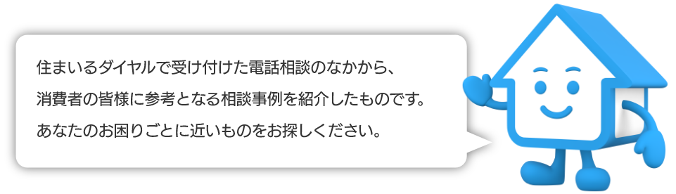 住まいるダイヤルで受け付けた電話相談のなかから、消費者の皆様に参考となる相談事例を紹介したものです。あなたのお困りごとに近いものをお探しください。