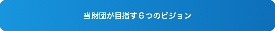 当財団が目指す６つのビジョン