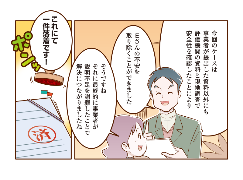 事業者が提出した資料以外にも評価機関の資料と現地調査で安全性を確認したことにより、Ｅさんの不安を取り除くことができた。また事業者が説明不足を謝罪したことが解決につながった。